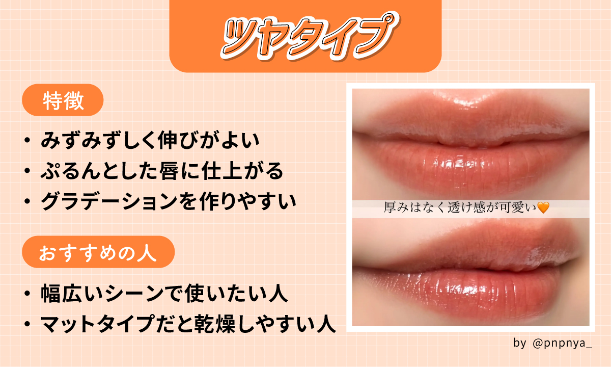 ツヤタイプはみずみずしく伸びがよくぷるんとした唇に仕上がりグラデーションを作りやすいのが特徴。幅広いシーンで使いたい人やマットタイプだと乾燥しやすい人におすすめ。