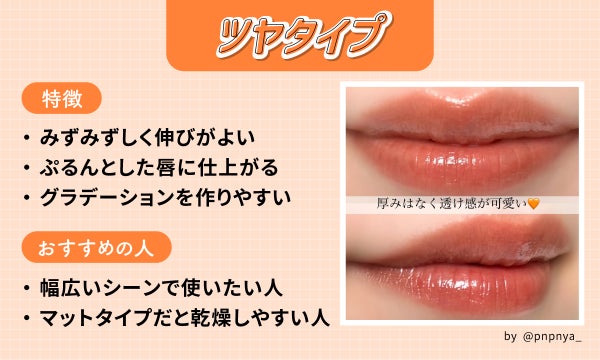 ツヤタイプはみずみずしく伸びがよくぷるんとした唇に仕上がりグラデーションを作りやすいのが特徴。幅広いシーンで使いたい人やマットタイプだと乾燥しやすい人におすすめ。