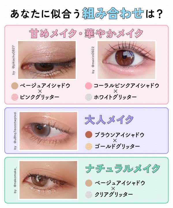 あなたに似合う組み合わせは?甘めメイク・華やかメイクにはベージュアイシャドウ×ピンクグリッターやコーラルピンクアイシャドウ×ホワイトグリッター。大人メイクにはブラウンアイシャドウ×ゴールドグリッター。ナチュラルメイクにはベージュアイシャドウ×クリアグリッター。