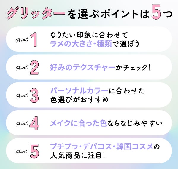 グリッターを選ぶポイントは5つ。なりたい印象に合わせてラメの大きさ・種類で選ぼう。好みのテクスチャーかチェック!パーソナルカラーに合わせた色選びがおすすめ。メイクに合った色ならなじみやすい。プチプラ・デパコス・韓国コスメの人気商品に注目!
