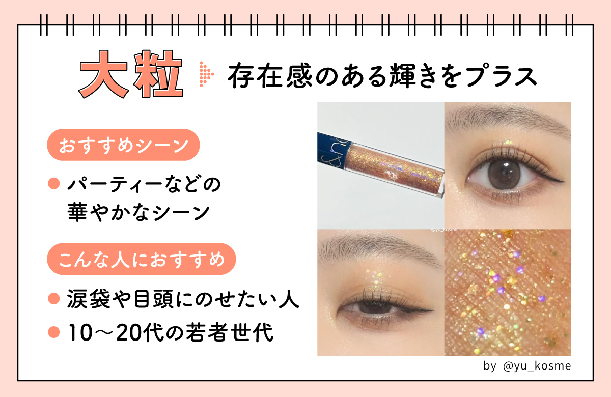大粒は存在感のある輝きをプラス。パーティーなどの華やかなシーンにおすすめ。涙袋や目頭にのせたい人や10〜20代の若者世代におすすめ。