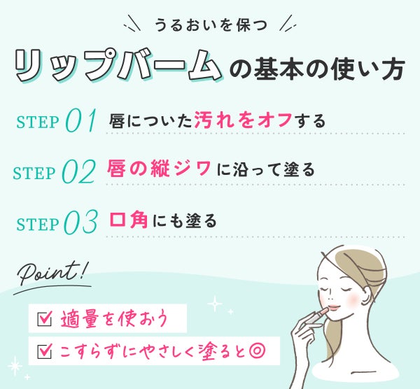 うるおいを保つリップバームの基本の使い方。唇についた汚れをオフする。唇の縦ジワに沿って塗る。口角にも塗る。 適量を使いこすらずにやさしく塗ると◎