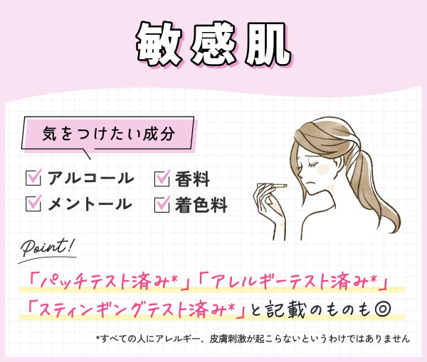 敏感肌が気をつけたい成分はアルコール・香料・着色料・メントール。「パッチテスト済み*」「アレルギーテスト済み*」「スティンギングテスト済み*」と記載のものも◎ *すべての人にアレルギー、皮膚刺激が起こらないというわけではありません