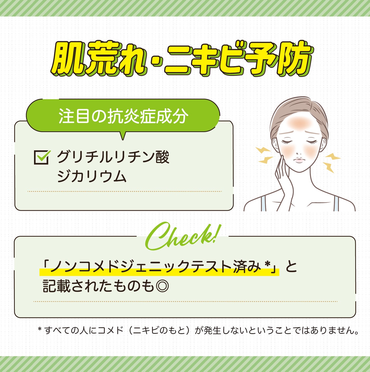 肌荒れ・ニキビ予防に注目の抗炎症成分はグリチルリチン酸ジカリウムです。「ノンコメドジェニックテスト済み*」と記載されたものも◎ *すべての人にコメド(ニキビのもと)が発生しないということではありません