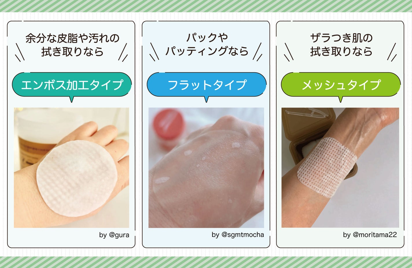余分な皮脂や汚れの 拭き取りならエンボス加工タイプ・パックやパッティングならフラットタイプ・ザラつき肌の 拭き取りならメッシュタイプ。
