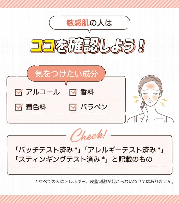 敏感肌の人はココを確認しよう!気をつけたい成分はアルコール・着色料・香料・パラベンです。「パッチテスト済み*」「アレルギーテスト済み*」「スティンギングテスト済み*」と記載のものをチェック。*すべての人にアレルギー、皮膚刺激が起こらないわけではありません