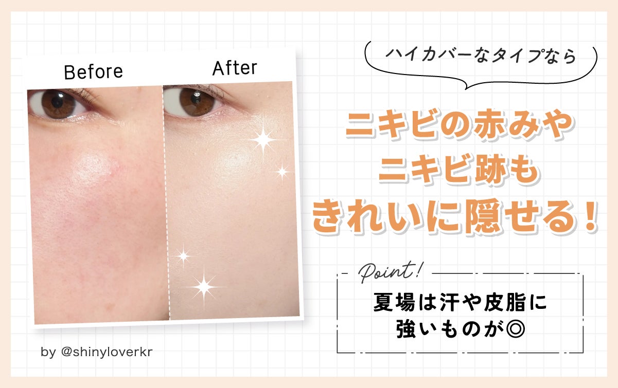 ハイカバーなタイプならニキビの赤みやニキビ跡もきれいに隠せる!夏場は汗や皮脂に強いものが◎