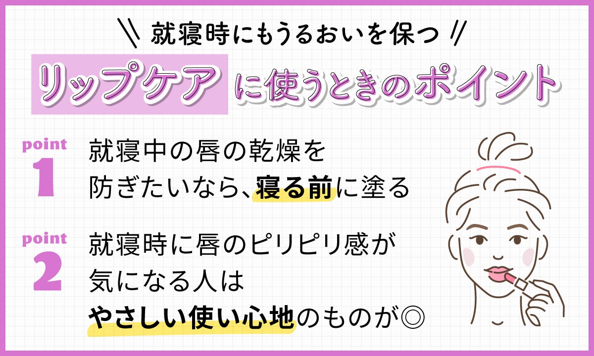 就寝時にもうるおいを保つリップケアに使うときのポイント。就寝中の唇の乾燥を防ぎたいなら、寝る前に塗る。就寝時に唇のピリピリ感が気になる人はやさしい使い心地のものが◎