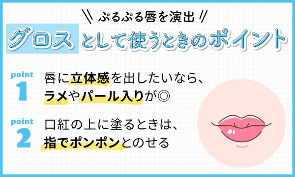 ぷるぷる唇を演出するグロスとして使うときのポイント 。唇に立体感を出したいなら、ラメやパール入りが◎口紅の上に塗るときは、指でポンポンとのせる。