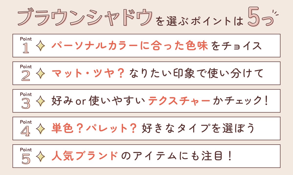 ブラウンシャドウを選ぶポイントは5つ。パーソナルカラーに合った色味をチョイス。マット・ツヤ?なりたい印象で使い分けて。好みor使いやすいテクスチャーかチェック!単色?パレット?好きなタイプを選ぼう。人気ブランドのアイテムにも注目!
