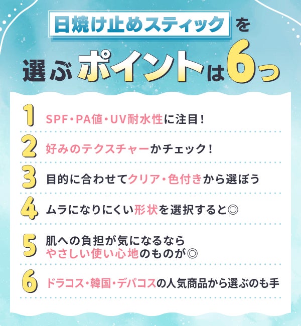 日焼け止めスティックを選ぶポイントは6つ。SPF・PA値・UV耐水性に注目!好みのテクスチャーかチェック!目的に合わせてクリア・色付きから選ぼう。ムラになりにくい形状を選択すると◎肌への負担が気になるならやさしい使い心地のものが◎ドラコス・韓国・デパコスの人気商品から選ぶのも手。