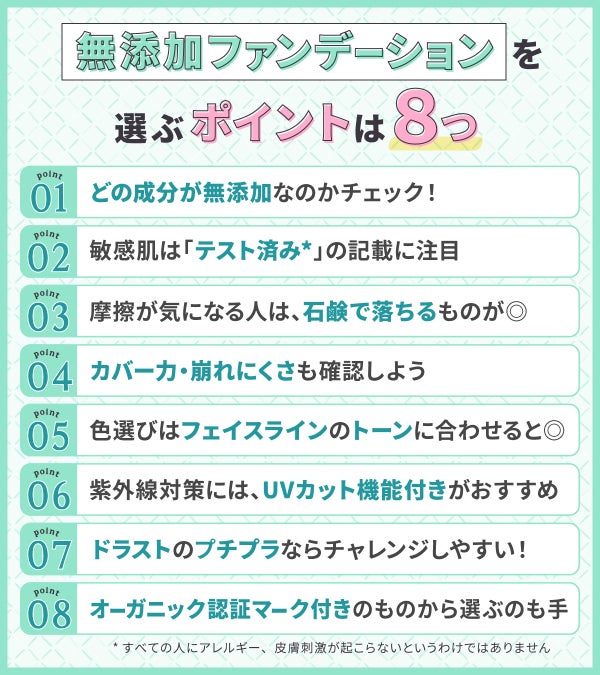 無添加ファンデーションを選ぶポイントは8つ。どの成分が無添加なのかチェック!敏感肌は「テスト済み*」の記載に注目。摩擦が気になる人は、石鹸で落ちるものが◎カバー力・崩れにくさも確認しよう。色選びはフェイスラインのトーンに合わせると◎紫外線対策には、UVカット機能付きがおすすめ。ドラストのプチプラならチャレンジしやすい!オーガニック認証マーク付きのものから選ぶのも手。*すべての人にアレルギー、皮膚刺激が起こらないというわけではありません