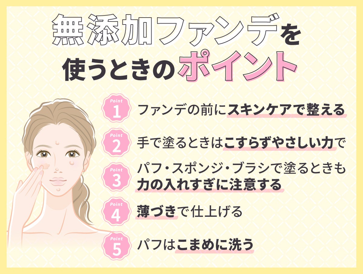 無添加ファンデーションを使うときのポイント。ファンデの前にスキンケアで整える。手で塗るときはこすらずやさしい力で。パフ・スポンジ・ブラシで塗るときも力の入れすぎに注意する。薄づきで仕上げる。パフはこまめに洗う。