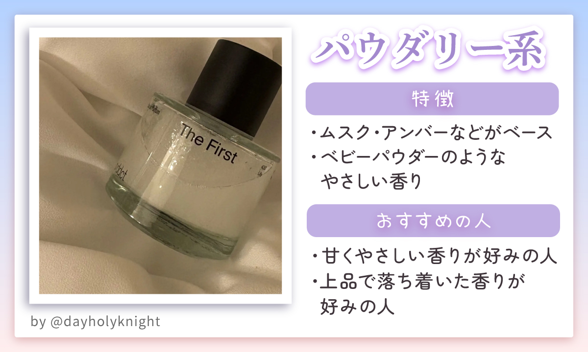 パウダリー系はムスク・アンバーなどがベースでベビーパウダーのようなやさしい香りが特徴。甘くやさしい香りが好みの人や上品で落ち着いた香りが好みの人におすすめ。