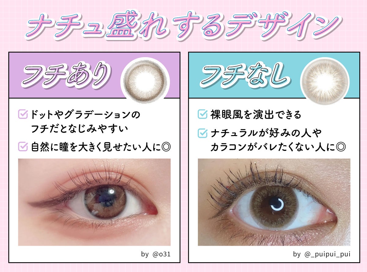 ナチュ盛れするデザイン。フチありはドットやグラデーションのフチだとなじみやすい。自然に瞳を大きく見せたい人に◎ フチなしは裸眼風を演出できる。ナチュラルが好みの人やカラコンがバレたくない人に◎