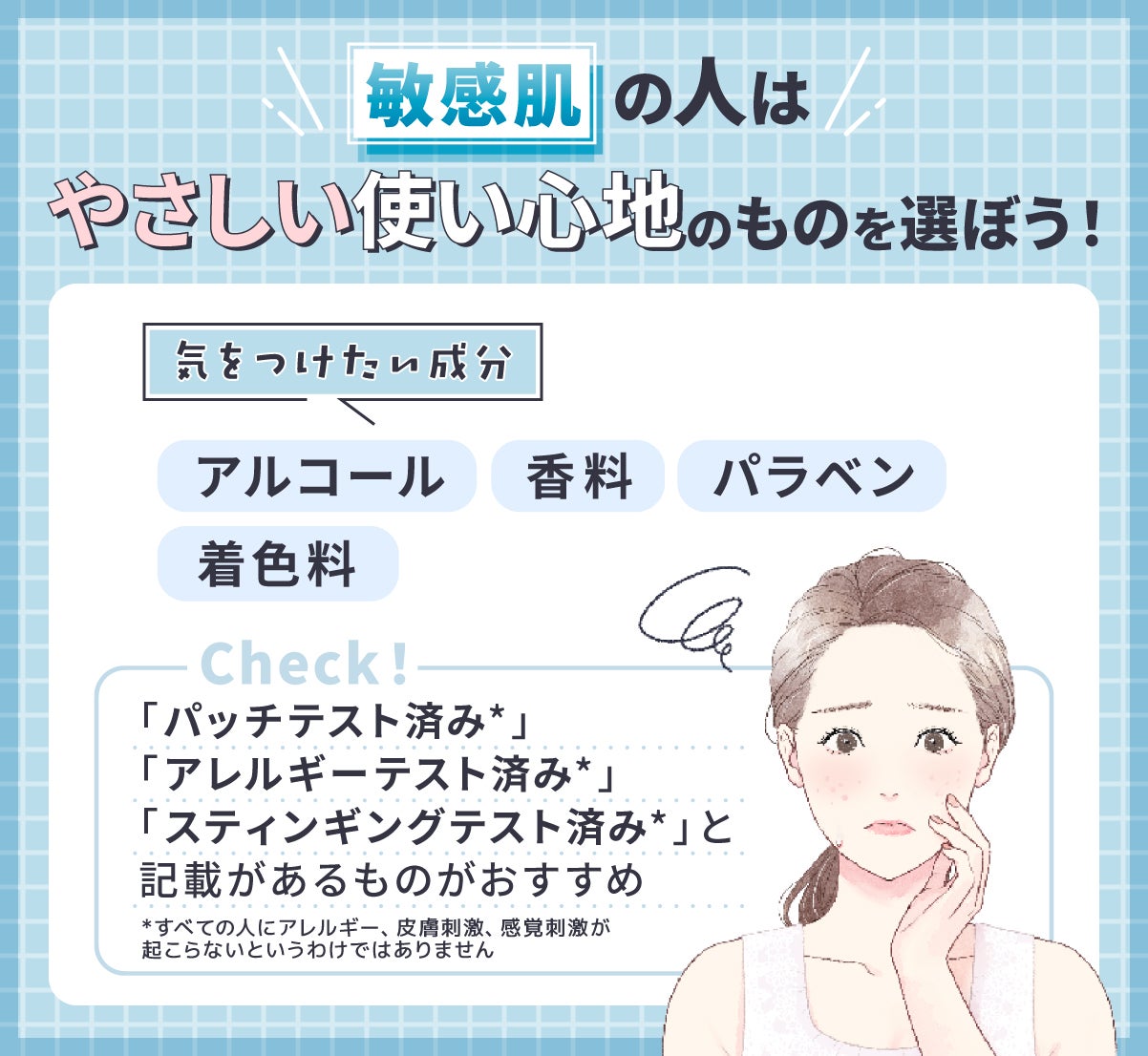 敏感肌の人はやさしい使い心地のものを選ぼう!気をつけたい成分はアルコール・香料・着色料・パラベン。「パッチテスト済み*」「アレルギーテスト済み*」「スティンギングテスト済み*」と記載があるものがおすすめ。*すべての人にアレルギー、皮膚刺激、感覚刺激が起こらないというわけではありません