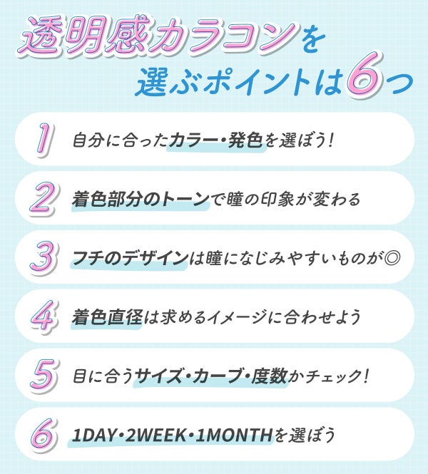 透明感カラコンを選ぶポイントは6つ。自分に合ったカラー・発色を選ぼう!着色部分のトーンで瞳の印象が変わる!フチのデザインは瞳になじみやすいものが◎着色直径は求めるイメージに合わせよう。目に合うサイズ・カーブ・度数かチェック!1DAY・2WEEK・1MONTHを選ぼう。