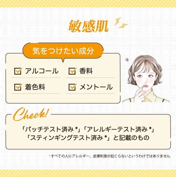敏感肌が気をつけたい成分はアルコール・香料・着色料・メントールです。「パッチテスト済み*」「アレルギーテスト済み*」「スティンギングテスト済み*」と記載のものもチェック!*すべての人にアレルギー、皮膚刺激が起こらないというわけではありません