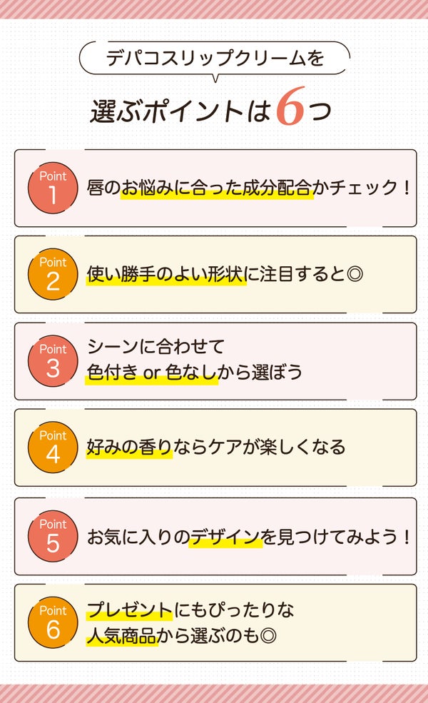 デパコスリップクリームを選ぶポイントは6つ。唇のお悩みに合った成分配合かチェック!使い勝手のよい形状に注目すると◎シーンに合わせて色付きor色なしから選ぼう。好みの香りならケアが楽しくなる。お気に入りのデザインを見つけてみよう!プレゼントにもぴったりな人気商品から選ぶのも◎