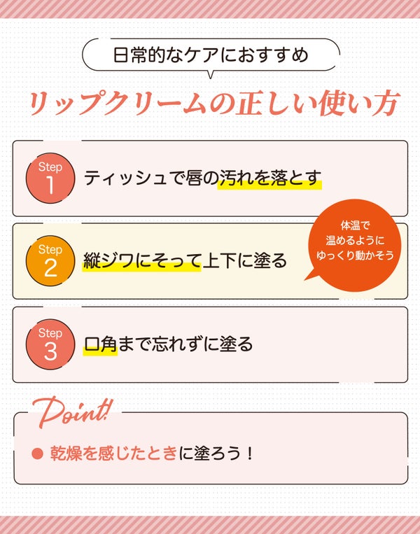 日常的なケアにおすすめ。ティッシュなどで唇の汚れを落とし縦ジワにそって上下に塗る。体温で温めるようにゆっくり動かそう。口角まで忘れずに塗る。乾燥を感じたときに塗ろう!