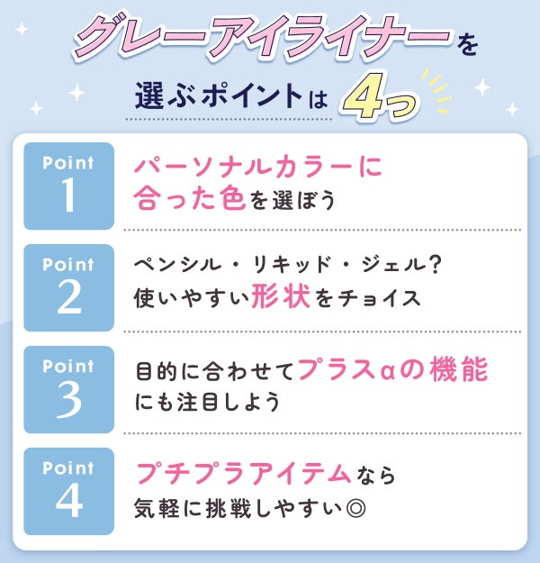 グレーアイライナーを選ぶポイントは4つ。パーソナルカラーに合った色を選ぼう。ペンシル・リキッド・ジェル?使いやすい形状をチョイス。目的に合わせてプラスαの機能にも注目しよう。プチプラアイテムなら手軽に挑戦しやすい◎