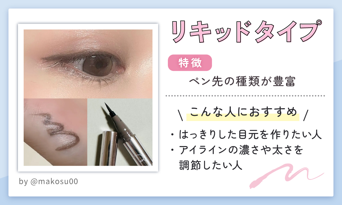 リキッドタイプはペン先の種類が豊富なのが特徴。はっきりした目元を作りたい人やアイラインの濃さや太さを調節したい人におすすめ。