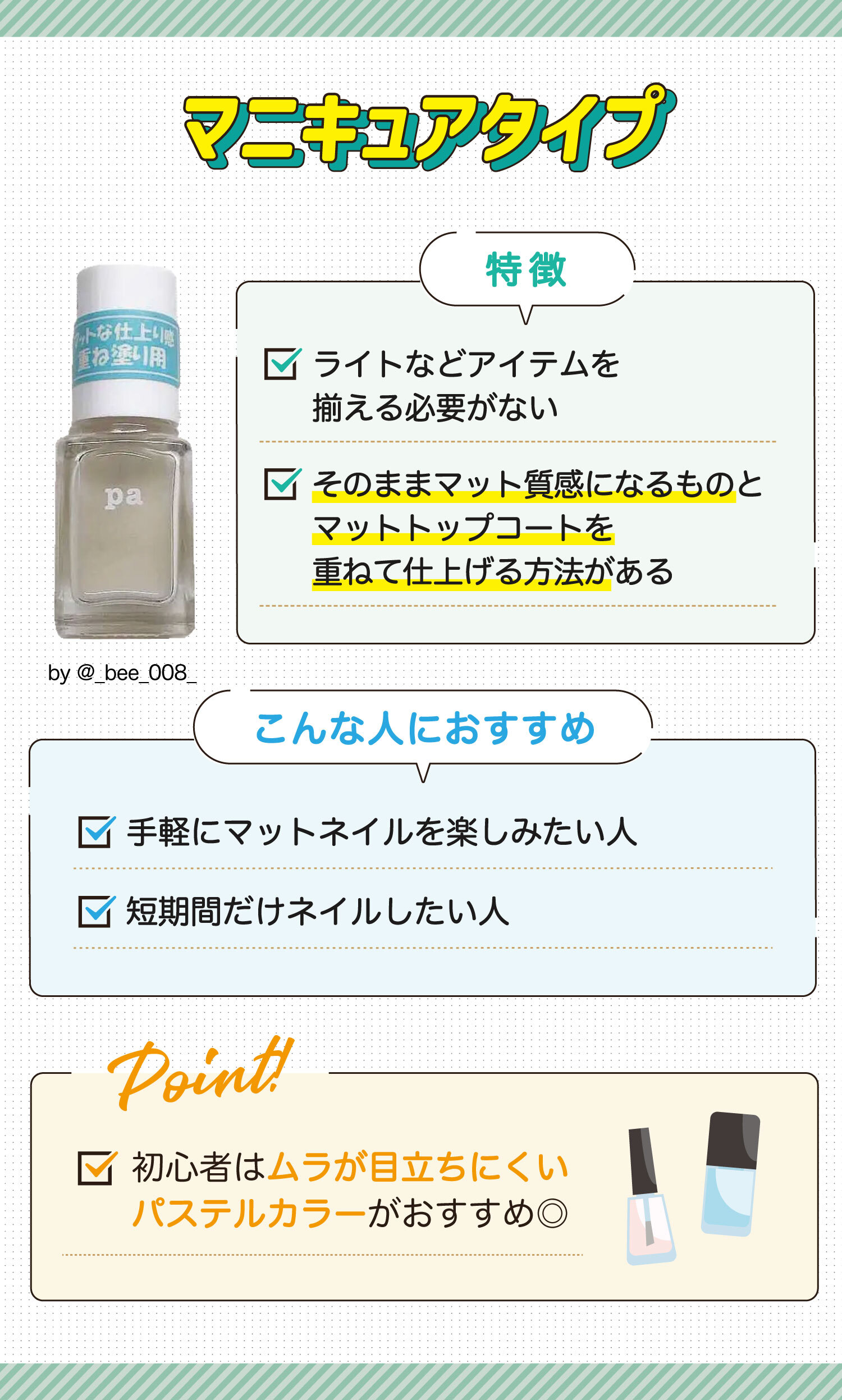 マニキュアタイプはライトなどアイテムを揃える必要がなくそのままマット質感になるものとマットトップコートを重ねて仕上げる方法があるのが特徴。手軽にマットネイルを楽しみたい人や短期間だけネイルしたい人におすすめ。初心者はムラが目立ちにくいパステルカラーがおすすめ◎