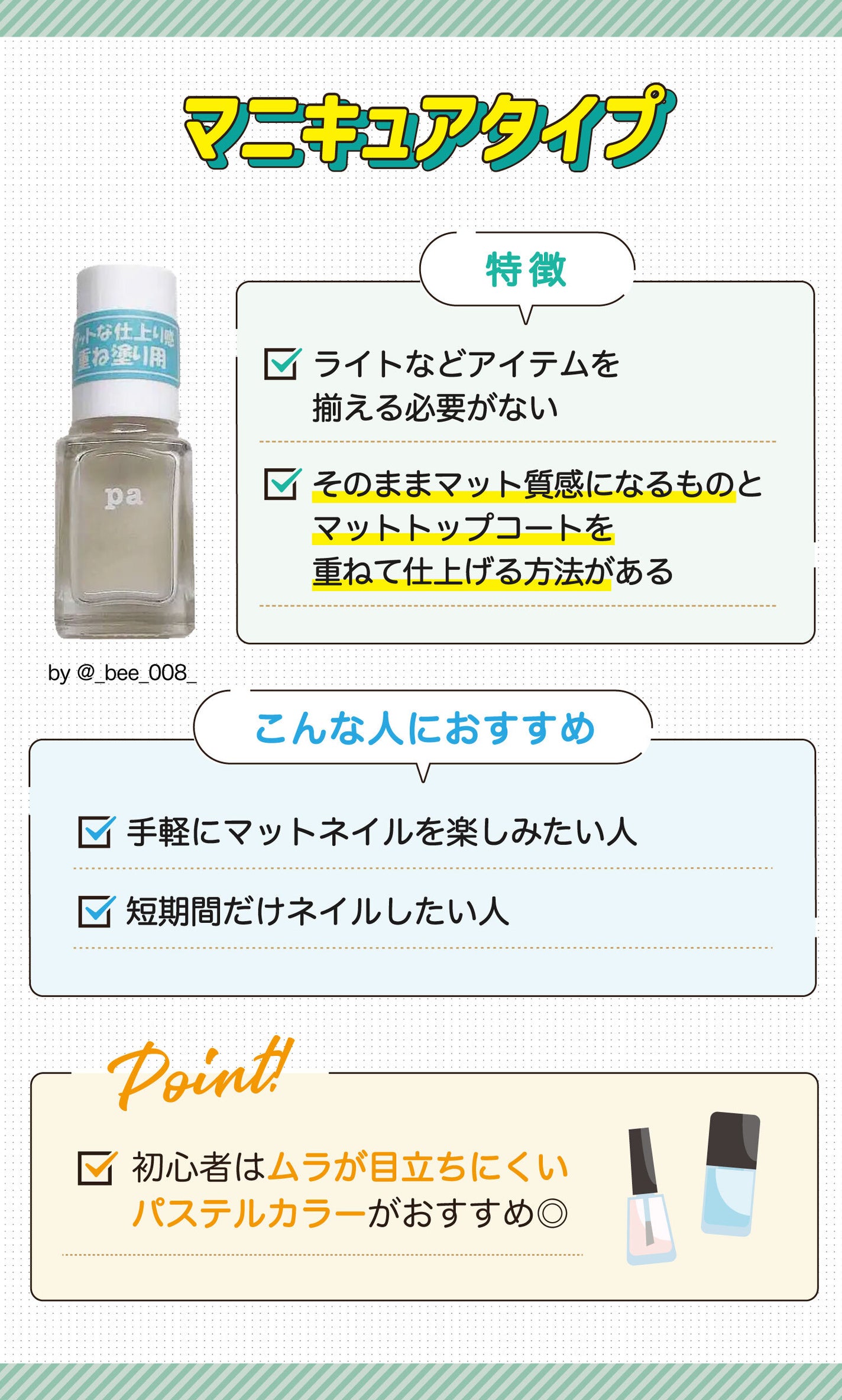 マニキュアタイプはライトなどアイテムを揃える必要がなくそのままマット質感になるものとマットトップコートを重ねて仕上げる方法があるのが特徴。手軽にマットネイルを楽しみたい人や短期間だけネイルしたい人におすすめ。初心者はムラが目立ちにくいパステルカラーがおすすめ◎