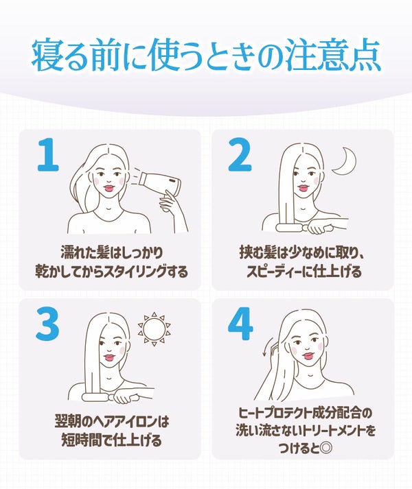 寝る前に使うときの注意点。濡れた髪はしっかり乾かしてからスタイリングする。挟む髪は少なめに取り、スピーディーに仕上げる。翌朝のヘアアイロンは短時間で仕上げる。ヒートプロテクト成分配合の洗い流さないトリートメントをつけると◎