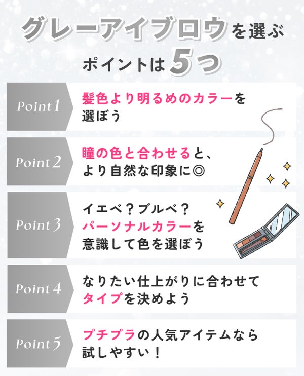 グレーアイブロウを選ぶポイントは5つ。髪色より明るめのカラーを選ぼう。瞳の色と合わせると、より自然な印象に◎イエベ?ブルベ?パーソナルカラーを意識して色を選ぼう。なりたい仕上がりに合わせてタイプを決めよう。プチプラの人気アイテムなら試しやすい!