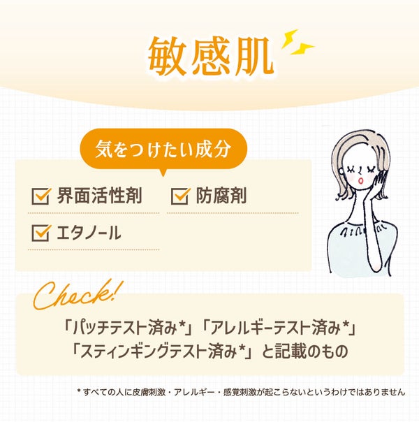 敏感肌が気をつけたい成分は界面活性剤・防腐剤・エタノール。「パッチテスト済み*」「アレルギーテスト済み*」「スティンギングテスト済み*」記載のものもチェック。*すべての人に皮膚刺激・アレルギー・感覚刺激が起こらないというわけではありません