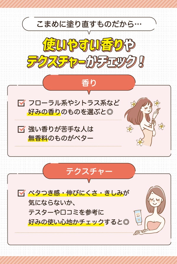 こまめに塗り直すものだから使いやすい香りやテクスチャーかチェック!香りはフローラル系やシトラス系など好みの香りのものを選ぶと◎ 強い香りが苦手な人は無香料のものがベター。テクスチャーはベタつき感・伸びにくさ・きしみが気にならないか、テスターや口コミを参考に好みの使い心地かチェックすると◎