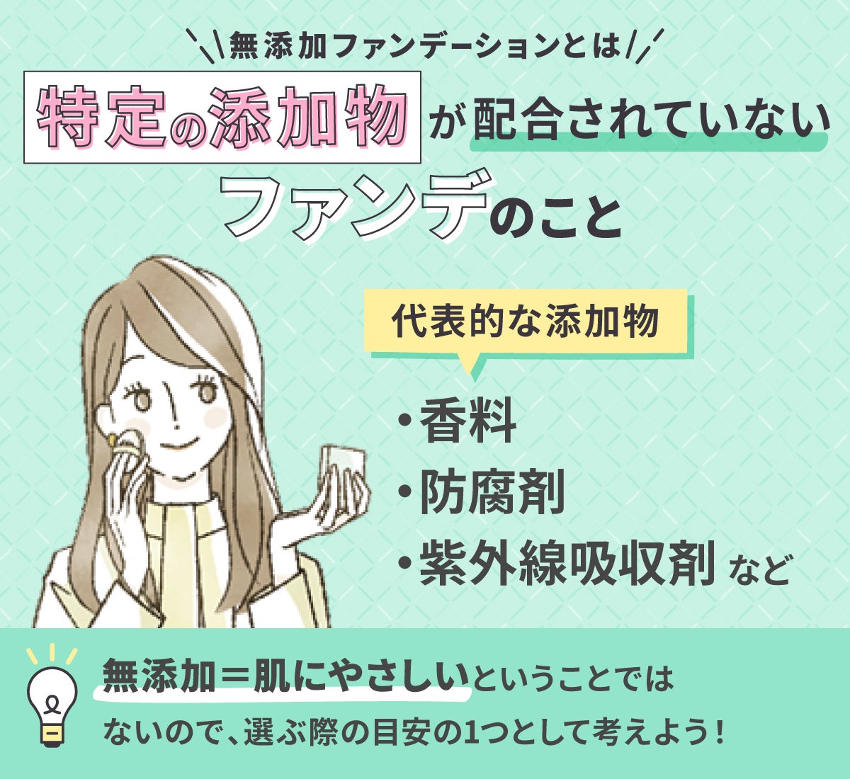 無添加ファンデーションとは特定の添加物が配合されていないファンデのこと。代表的な添加物は香料・防腐剤・紫外線吸収剤など。無添加=肌にやさしいということではないので、 選ぶ際の目安の1つとして考えよう!