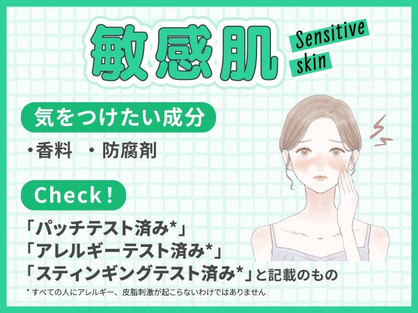 敏感肌が気をつけたい成分は香料・防腐剤。「パッチテスト済み*」「アレルギーテスト済み*」「スティンギングテスト済み*」と記載のものもチェック!*すべての人にアレルギー、皮膚刺激が起こらないというわけではありません