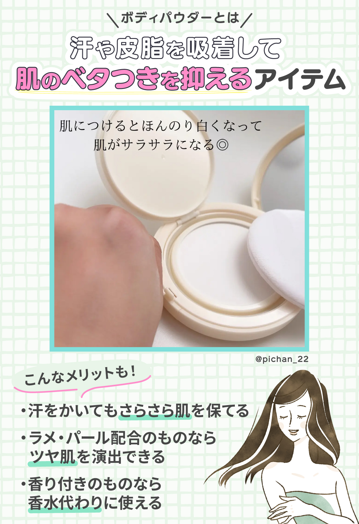 ボディパウダーとは汗や皮脂を吸着して肌のベタつきを抑えるアイテム。汗をかいてもさらさら肌を保てる・ラメ・パール配合のものならツヤ肌を演出できる・香り付きのものなら香水代わりに使えるなどのメリットもあります。