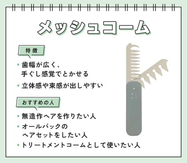 メッシュコームは歯幅が広く、手ぐし感覚でとかせ立体感や束感が出しやすいのが特徴。無造作ヘアを作りたい人・オールバックのヘアセットをしたい人・トリートメントコームとして使いたい人におすすめ。