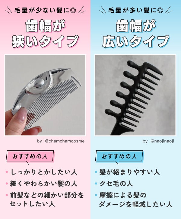 歯幅が狭いタイプは毛量が少ない髪に◎しっかりとかしたい人・細くやわらかい髪の人・前髪などの細かい部分をセットしたい人におすすめ。歯幅が広いタイプは毛量が多い髪に◎髪が絡まりやすい人・クセ毛の人・摩擦による髪のダメージを軽減したい人におすすめ。