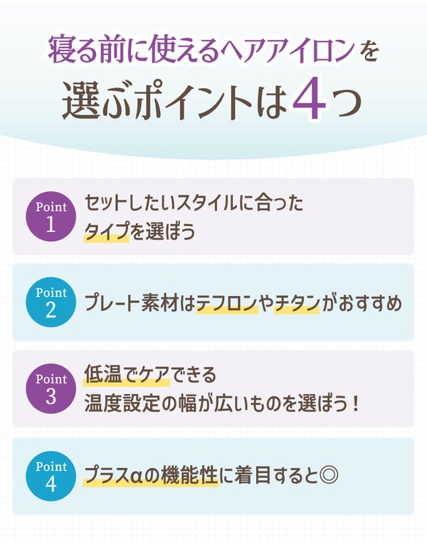 寝る前に使えるヘアアイロンを 選ぶポイントは4つ。セットしたいスタイルに合ったタイプを選ぼう。プレート素材はテフロンやチタンがおすすめ。低温でケアできる温度設定の幅が広いものを選ぼう!プラスαの機能性に着目すると◎