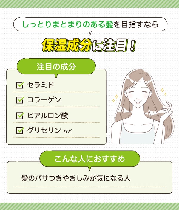 しっとりまとまりのある髪を目指すなら保湿成分に注目!注目の成分はセラミド・コラーゲン・ヒアルロン酸・グリセリンなど。髪のパサつきやきしみが気になる人におすすめ。