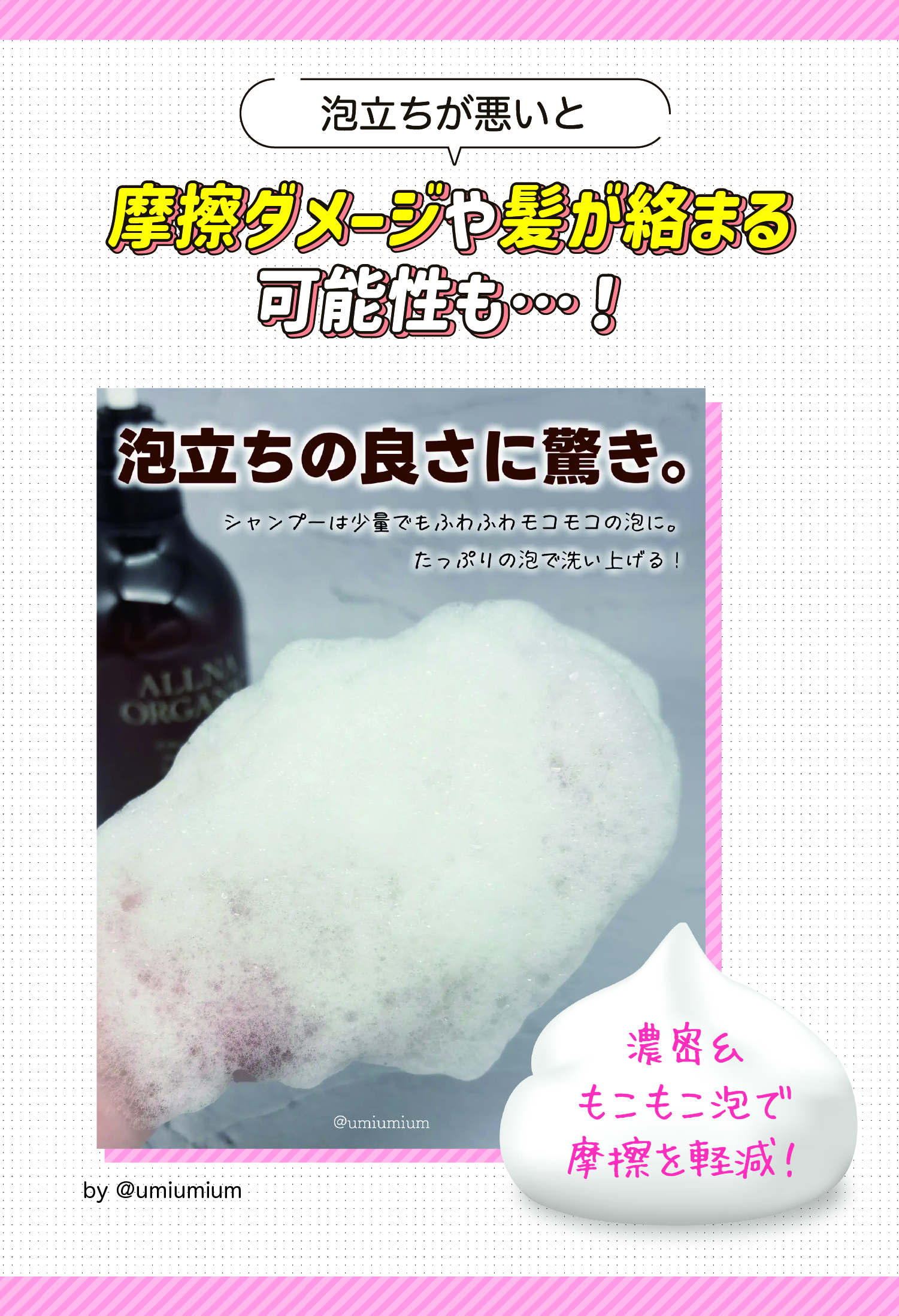 泡立ちが悪いと摩擦ダメージや髪が絡まる可能性も…！濃密＆もこもこ泡で摩擦を軽減！