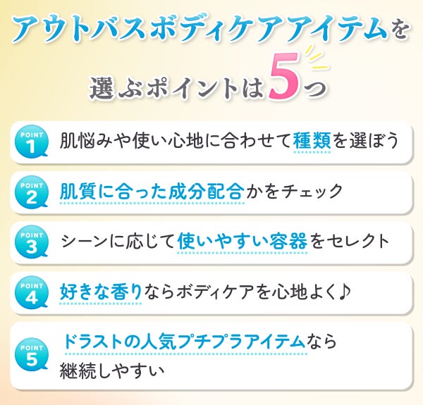 アウトバスボディケアアイテムを選ぶポイントは5つ。肌悩みや使い心地に合わせて種類を選ぼう。肌質に合った成分配合かをチェック。シーンに応じて使いやすい容器をセレクト。好きな香りならボディケアを心地よく♪ドラストの人気プチプラアイテムなら継続しやすい。