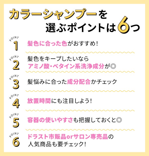 カラーシャンプーを選ぶポイントは6つ。髪色に合った色がおすすめ!髪色をキープしたいならアミノ酸・ベタイン系洗浄成分が◎髪悩みに合った成分配合かチェック。放置時間にも注目しよう!容器の使いやすさも把握しておくと◎ドラスト市販品orサロン専売品の人気商品も要チェック!