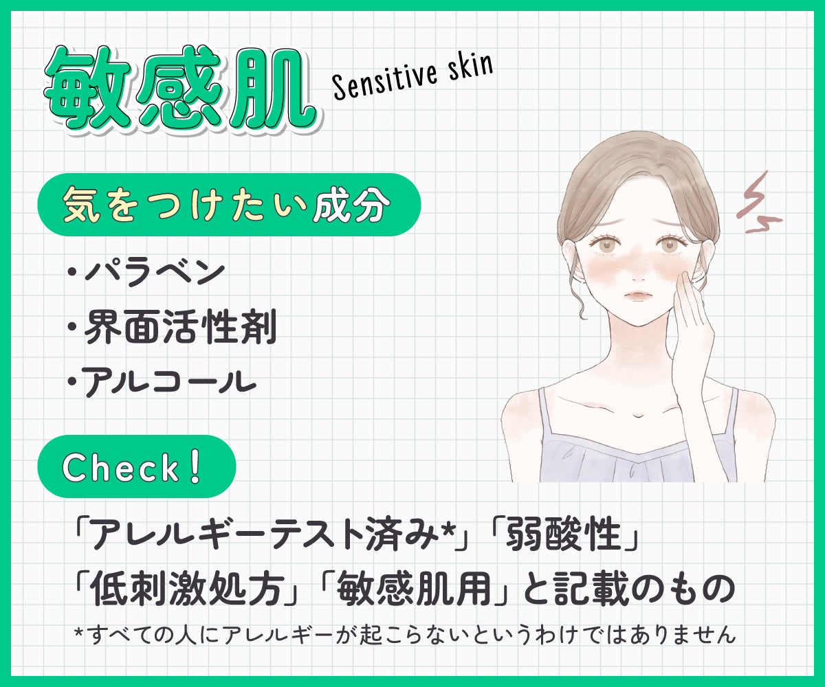 敏感肌が気をつけたい成分はパラベン・界面活性剤・アルコール。「アレルギーテスト済み*」「弱酸性」「低刺激処方」「敏感肌用」と記載のものもチェック。*すべての人にアレルギーが起こらないというわけではありません