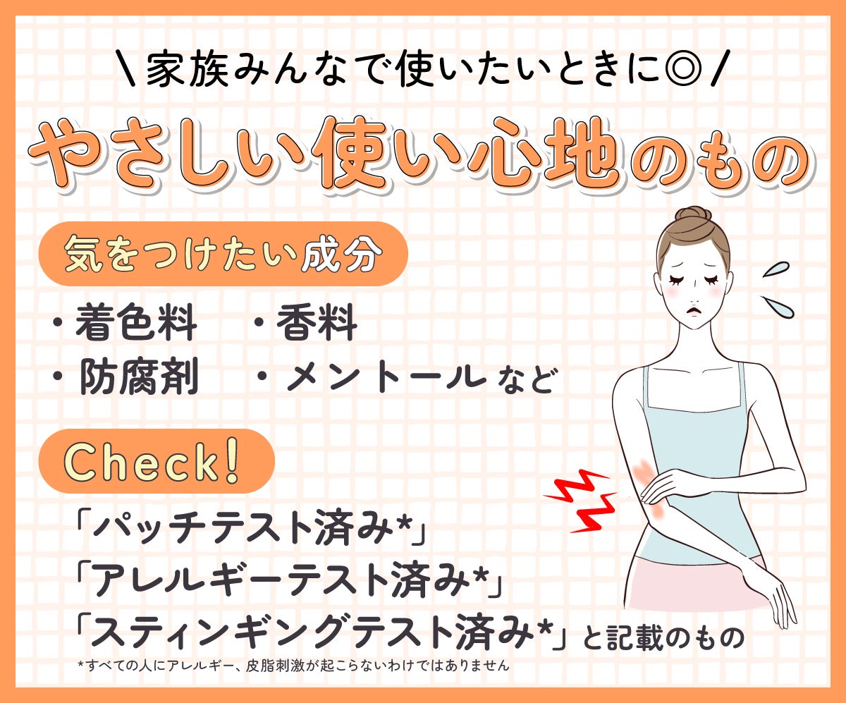 やさしい使い心地のものは家族みんなで使いたいときに◎気をつけたい成分は着色料・香料・防腐剤・メントールなど。「パッチテスト済み*」「アレルギーテスト済み*」「スティンギングテスト済み*」と記載のものもチェック!*すべての人にアレルギー、皮膚刺激が起こらないというわけではありません