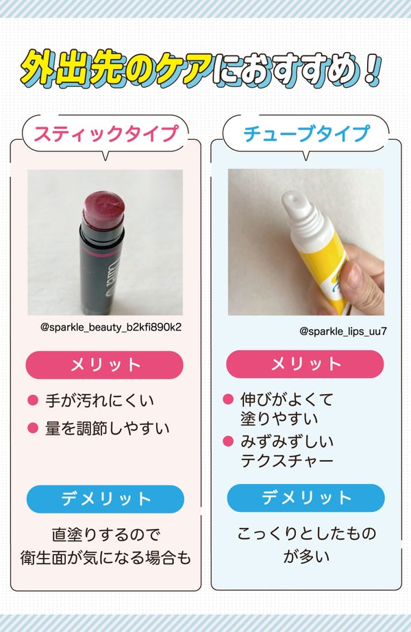 外出先のケアにおすすめ!スティックタイプは手が汚れにくく量を調節しやすいのがメリット。直塗りするので衛生面が気になる場合もあります。チューブタイプはみずみずしいテクスチャーで伸びがよく塗りやすいのがメリット。こっくりとしたものが多く、量の調節が難しいのがデメリットです。