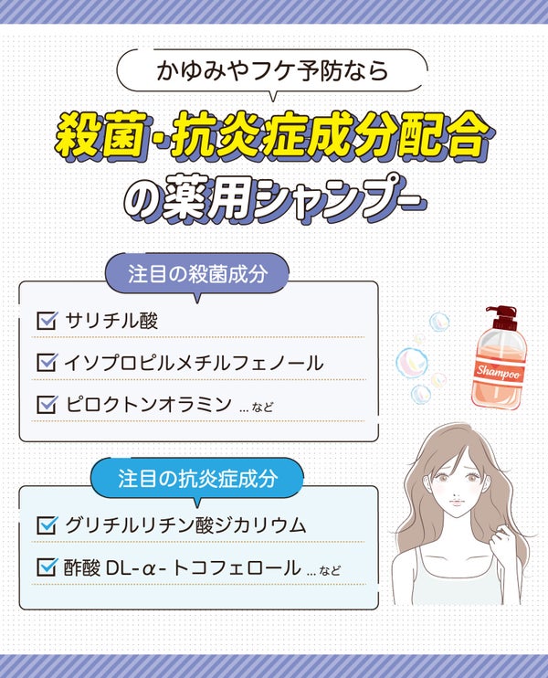 かゆみやフケ予防なら殺菌・抗炎症成分配合の薬用シャンプー。注目の殺菌成分はサリチル酸・イソプロピルメチルフェノール・ピロクトンオラミンなど。注目の抗炎症成分はグリチルリチン酸ジカリウム・酢酸DL-α-トコフェロールなど。