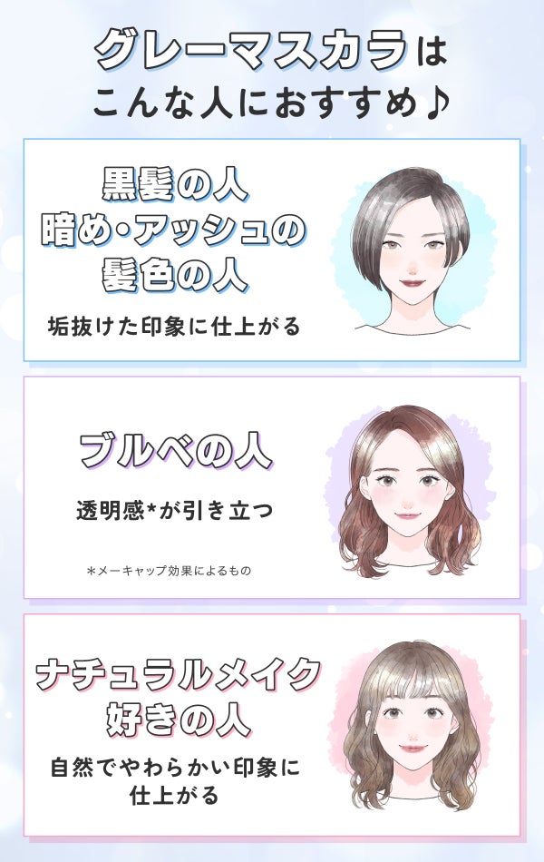 グレーマスカラはこんな人におすすめ♪垢抜けた印象に仕上がる黒髪の人・暗め・アッシュの髪色の人。透明感*が引き立つブルベの人。自然でやわらかい印象に仕上がるナチュラルメイク好きの人。*メーキャップ効果によるもの