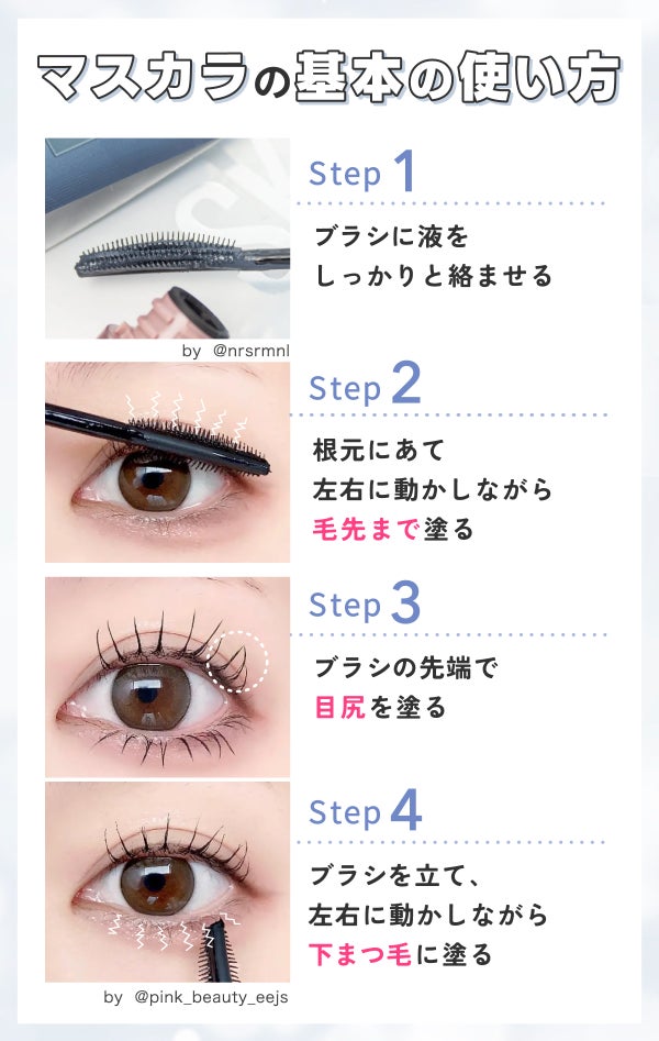 マスカラの基本の使い方。ブラシに液をしっかりと絡ませる。 根元にあて左右に動かしながら毛先まで塗る。ブラシの先端で目尻を塗る。ブラシを立て、左右に動かしながら下まつ毛に塗る。