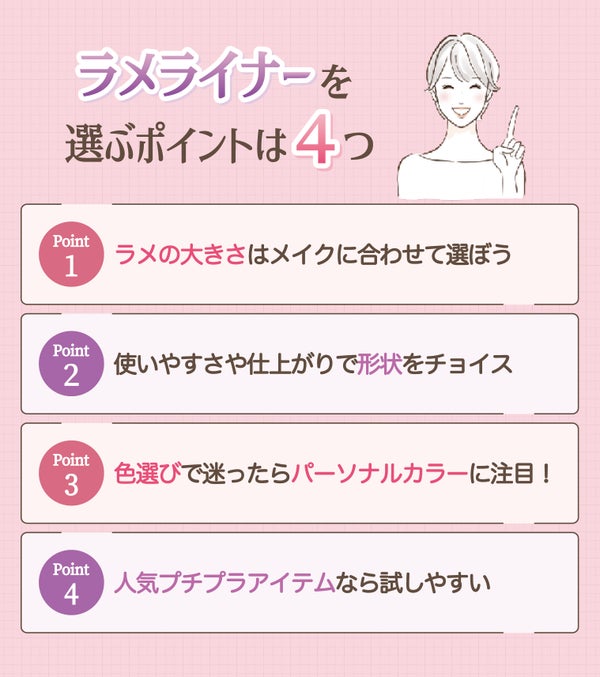 ラメライナーを選ぶポイントは4つ。ラメの大きさはメイクに合わせて選ぼう。使いやすさや仕上がりで形状をチョイス。 色選びで迷ったらパーソナルカラーに注目!人気プチプラアイテムなら試しやすい。