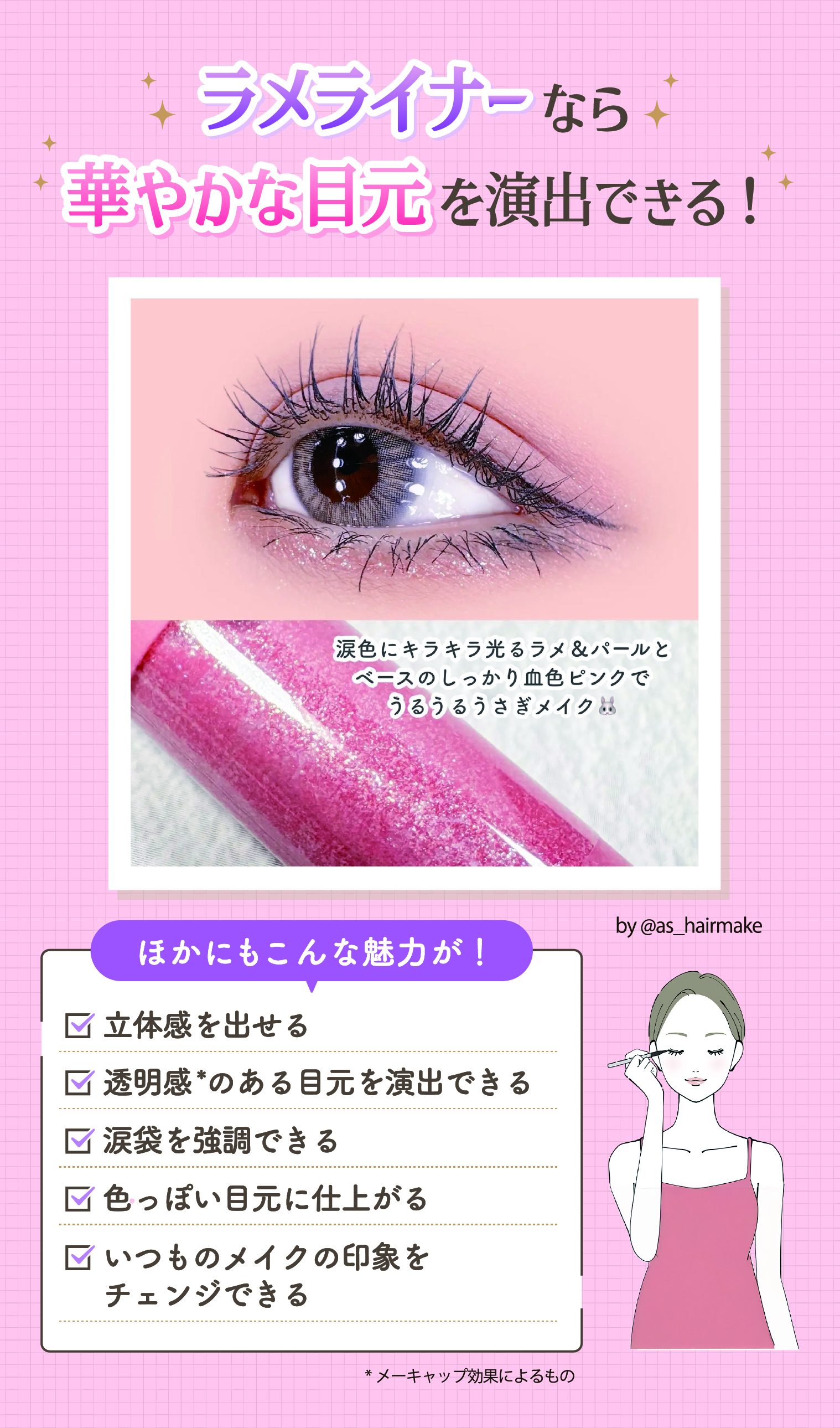 ラメライナーなら華やかな目元を演出できる！ほかにも立体感を出せる・透明感*のある目元を演出できる・涙袋を強調できる・色っぽい目元に仕上がる・いつものメイクの印象をチェンジできる魅力があります。*メーキャップ効果によるもの